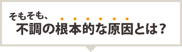 そもそも、不調の根本的な原因とは?