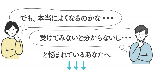 でも、本当に良くなるのかな…受けてみないと分からないし…と悩まれているあなたへ